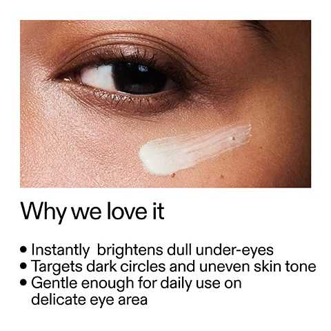 Image 1 - A close-up image of a persons eye and cheek with a swipe of white cream applied below the eye, alongside text that reads: Why we love it Instantly brightens dull under-eyes Targets dark circles and uneven skin tone Gentle enough for daily use on delicate eye area. Image 2 - A smear of light-colored cream is visible on a white background, accompanying the text Why it works 2% Brightenyl™ TARGETS DARK CIRCLES WITH ANTIOXIDANT POWER 4X STRONGER THAN VITAMIN C. 0.7% Mica INSTANTLY BRIGHTENS WITH LIGHT-REFLECTING PIGMENTS. 5% GRANT-XT BLURS THE LOOK OF FINE LINES ON CONTACT. Image 3 - A hand with manicured nails squeezes a white cream from a tube onto a fingertip, alongside product instructions that read: How to use USE AM + PM. PEA-SIZED AMOUNT. PAT GENTLY INTO UNDER-EYES AFTER SERUM, BEFORE MOISTURIZER. The tube itself has text that says 0.5 US fl.oz / 15ml e BRIGHTEN Instant illumination Action illuminante. Image 4 - A light cream background with subtle waves features text titled How to layer your routine and a numbered list: 1 CLEANSE, 2 HYDRATE, 3 TREAT, 4 MOISTURISE, 5 SPF, with the number 3 circled.