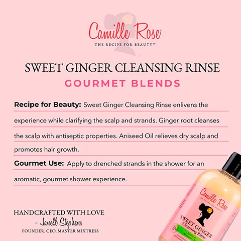 Image 1 - Image shows a product advertisement for Camille Roses Sweet Ginger Cleansing Rinse, featuring a bottle of the cleansing rinse at the bottom and text detailing the products benefits and usage, with the visible text reading Sweet Ginger Cleansing Rinse, Recipe for Beauty: Sweet Ginger Cleansing Rinse enlivens the experience while clarifying the scalp and strands. Ginger root cleanses the scalp with antiseptic properties. Aniseed Oil relieves dry scalp and promotes hair growth. Gourmet Use: Apply to drenched strands in the shower for an aromatic, gourmet shower experience. HANDCRAFTED WITH LOVE - Janell Stephens, Founder, CEO, Master Mistress.