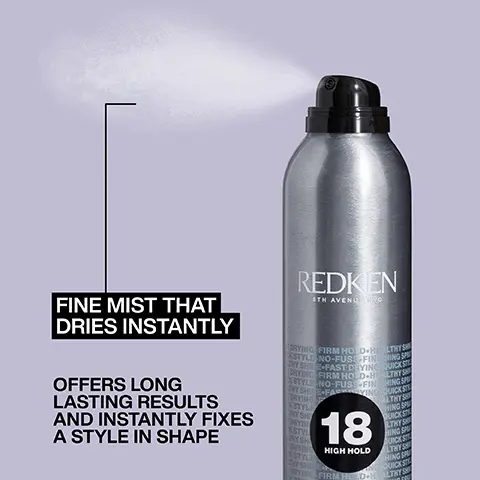 Image 1, REDKEN 5TH AVENU VO FINE MIST THAT DRIES INSTANTLY OFFERS LONG LASTING RESULTS AND INSTANTLY FIXES A STYLE IN SHAPE TORYING FIRM HOLD HEALTHYS STYLE NO-FUSS-FIN HING SP DYSHE-FAST DRYING QUICKST YING FIRM HOLD-HEALTHYS TYLE NO-FUSS-FINING SP FAVING QUICKSI STYLE Y SH 18 HIGH HOLD ORYING FIRM HODH LTHY Image 2, volumising spray foam formulated with wheat protein Image 3, FAST DRYING FORMULA ULTRA FINE MIST REDKEN ADDS SHINE VEGAN FORMULA* *No animal derived ingredients 18 HIGH HOLD QUICK DRY HAIRSPRAY 400 m Image 4, m *No animal derived ingredients LONG-LASTING VOLUME FLEXIBLE FINISH REDKEN AVENUE NYC HOLD THICKENING-L UDOBLE VOU HOLD TH ENING-FU ESS-LASTING BODY DING-MEDIUM HOLD L THICK & FULL FEELING HAIR ROOT LIFTER VEGAN FORMULA* GUTS VOLUMIZING SPRAY FO WITH MEDIUM CONTROL SPOUSSE VOLUM CONTROLE MOYENNE 300 ml Image 5, BEFORE AFTER Root Lifter & Blow Dry Image 6, 1 2 3 STEP 1: Section wet hair and spray Root Lifter directly to roots STEP 2: Blow dry roots to mid-lengths STEP 3: Use round brush to perfect ends Image 7, REDKEN 18 HOOM HOLD QUICK DRY HAIRSPRAY "I USE THIS HAIRSPRAY ALL THE TIME AS IT IS LIGHTWEIGHT, QUICK DRYING AND HAIR STILL HAS NATURAL MOVEMENT" LOOK FANTASTIC VERIFIED CUSTOMER REVIEW 400 Image 8, PRO TIP: FOR MULTI-STEP STYLES, APPLY AFTER EACH STEP TO GET MAXIMUM HOLD REDKEN 6TH AVENU KYO Image 9, PRO TIP: SPRAY FOAM IN SMALL SUB-SECTIONS FOR PRECISE APPLICATION LIFTER