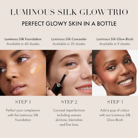 LUMINOUS SILK GLOW TRIO PERFECT GLOWY SKIN IN A BOTTLE Luminous Silk Foundation Available in 40 shades Luminous Silk Concealer Available in 20 shades Luminous Silk Glow Blush Available in 9 shades STEP 1 Perfect your complexion with the Luminous Silk Foundation STEP 2 Conceal imperfections including uneven skintone, blemishes and fine lines STEP 3 Add a pop of colour with our Luminous Silk Glow Blush