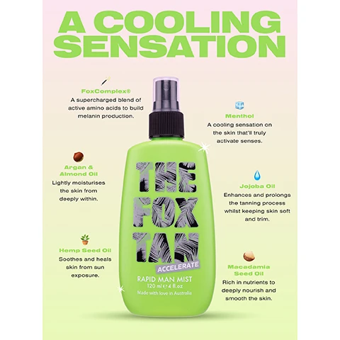 image 1, a cool sensation. fox complex a supercharged blend of active amino acids to build melanin production. argan and almond oil, lightly moisturises the skin from deeply within. hemp seed oil, soothes and heals skin from sun exposure. menthol, a cooling sensation on the skin that'lltruly activate senses. jojoba oil, enhances and prolongs the tanning process whilst keeping skin soft and trim. macadamia seed oil, rich in nutrients to deeply nourish smooth skin. image 2, 1 = prepare, massage in rapid elixir once daily for 3-5 days prior to gaining UV. 2 = accelerate, apply accelerator all over whilst kickin it beachside, poolside or in a sunbed. 3 = SPF, apply SPF over your fox tan to prevent burn and sun damage. 4 = extend, massage sun tan sealer nightly to deeply hydrate and prolong your tan.