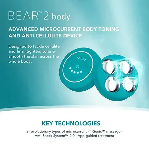 Image 1, BEARTM 2 body ADVANCED MICROCURRENT BODY TONING AND ANTI-CELLULITE DEVICE Designed to tackle cellulite and firm, tighten, tone & smooth the skin across the FOREO whole body. KEY TECHNOLOGIES 2 revolutionary types of microcurrent - T-SonicTM massage - Anti-Shock SystemTMM 2.0 - App-guided treatment Image 2,  FOREO SUPERCHARGED FIRMING BODY SERUM Anti-cellulite & tightening FOREO KEY INGREDIENTS Peach Resin - Caffeine - Squalane - Allantoin - HA Complex Image 3,  BEFORE AFTER Image 4,  BEFORE AFTER. image 5, clinical results. 100% of consumers reported firmer, soft and more nourished skin. 97% of consumers reported improved cellulite, scarring and stretch marks. 97% of consumers reported body looks more toned. based on 3rd party clinical testing with 30 subjects aged 18-46 over 28 days. image 6, targeted microcurrent for a more sculpted figure. increases skin firmness and elasticity. improves the look of cellulite by boosting lymphatic drainage. stimulates microcirculation and skin rejuvenation.