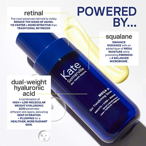 Image 1, powered by retinal = the most advanced retinoid to visibly reduce the signs of aging. 11 times faster and more effective than traditional retinoids. dual weight hyaluronic acid = a combination of high and low molecular weight hyaluronic acid penetrates different skin layers, delivering deep hydration and plumping for a healthier, more radiant skin. squalane = enhance radiance with an added layer of mega moisture while promoting firmness and a balanced microbiome. image 2, 88% reported their skin felt firmer after 4 weeks of daily use. results based on an independent clinical study, women and men aged 40-73. before and after 4 weeks. image 3, 88% reported skin felt hydrated and smooth in just 1 week. results based on an independent clinical study. women and men aged 40-73. image 4, smooth, firm and renew. how to use. step 1 = cleanse skin with your favourite kate sommerville cleanser. step 2 = apply 3-4 drops of serum to face, neck and decollete. be sure to avoid the eye area. step 3 = recommended to use at night, but if used during daytime finish with SPF. pro top = our clinical grade retinal serum i gentle enough to use twice a day even for sensitive girlies. don't forget the SPF. image 5, 94% reported MEGA-A was gentle enough for daily use and overall skin looked healthier, softer and more supple. image 6, 11 times more potent than your traditional retinoid. but gentle enough to be used daily, even for sensitive girlies. image 7, 5 daily do's for sensitive skin. 1 = cleanse with goat milk moisturising cleanser. 2= exfoliate with liquid exfolikate triple acid resurfacing treatment. 3 = treat with mega a skin transforming serum. 4 = moisturise with goat milk moisturising cream. 5 = protect with hydrakate illuminating SPF 50+ drops.