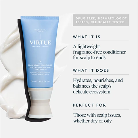 Image 1 - Image shows a light blue tube of Virtue scalp remedy conditioner next to a swirl of creamy product, with text detailing its features, including DRUG FREE, DERMATOLOGIST TESTED, CLINICALLY TESTED, WHAT IT IS: A lightweight fragrance-free conditioner for scalp to ends, WHAT IT DOES: Hydrates, nourishes, and balances the scalps delicate ecosystem, and PERFECT FOR: Those with scalp issues, whether dry or oily.
Image 2 - Image shows a promotional graphic for Alpha Keratin 60ku Clinical, featuring a beige-colored powder labeled Alpha Keratin, with text stating it nourishes the microbiome, repairs damage, and reinforces hair strength, alongside a white-colored powder labeled Gamma Keratin, with text indicating it provides hair with elasticity and flexibility to help reduce breakage and fall-out.
Image 3 - Image showing a comparison of scalp condition before and after using Scalp Remedy Conditioner, with visible text stating key claims: Optimizes and balances scalp pH for a healthy microbiome, 93% saw a reduction in itchiness and irritation, hair is more balanced roots to ends, and 93% saw less flakiness, along with a note on the clinical study results.
Image 4 - A close-up comparison of a scalp with visible buildup on the left labeled BEFORE and a clearer, cleaner scalp on the right labeled AFTER.
Image 5 - Image shows the back of a womans head with short, blonde hair, split into two sections labeled BEFORE on the left side, depicting a straighter hairstyle, and AFTER on the right side, showing softer, wavier hair.
Image 6 - Image shows a woman with long hair viewed from the back, split into two sections: the left side labeled BEFORE features her hair looking frizzy and unkempt, while the right side labeled AFTER showcases her hair smooth and straight.
Image 7 - Image shows a persons back view with wavy hair on the left labeled BEFORE and smoother, styled hair on the right labeled AFTER.
Image 8 - Image showing the key ingredients for Scalp Remedy Conditioner, including a blob of Alpha Keratin, dried White Willow bark, and Ziziphus joazeiro bark, along with descriptions of their benefits: Alpha Keratin helps balance the scalp microbiome and pH, White Willow bark is a natural alternative to salicylic acid that exfoliates dead skin cells, and Ziziphus joazeiro bark is known to comfort and balance the scalp.
Image 9 - Image shows three hair care products from the brand Virtue: a blue bottle of Scalp Remedy Shampoo, a blue tube of Scalp Remedy Conditioner, and a jar of Exfoliating Scalp Scrub, with numbered steps indicating to start with shampoo, finish with conditioner, and use the scalp scrub weekly; visible text includes Scalp Remedy Shampoo, Scalp Remedy Conditioner, and Exfoliating Scalp Scrub. Image 10 - A hand is dispensing a white conditioner into the palm, next to a blue tube labeled VIRTUE and icons for shampoo, treatment, and styler; text reads HOW TO USE: Apply conditioner directly to the scalp on wet hair, work through evenly, and rinse.