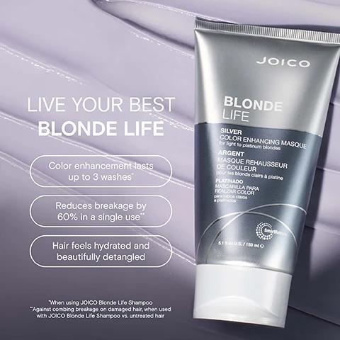 Image 2 - A silver tube of JOICO Blonde Life Silver Color Enhancing Masque is shown next to text listing benefits and including JOICO BLONDE LIFE SILVER COLOR ENHANCING MASQUE for light to platinum blondes ARGENT MASQUE REHAUSSEUR DE COULEUR pour les blonds clairs à platine PLATINADO MASCARILLA PARA REALZAR COLOR para rubios claros a platinados SmartRelease 5.1 fl oz U.S. slash 150 ml e COLOR ENHANCEMENT LASTS UP TO 3 WASHES* REDUCES BREAKAGE BY 60% IN A SINGLE USE** HAIR FEELS HYDRATED AFTER FIRST USE HELPS DETANGLE BEAUTIFULLY *When using JOICO Blonde Life Shampoo **Against combing breakage on damaged hair when used with JOICO Blonde Life Shampoo vs untreated damaged hair. Image 3 - A silver tube of Joico Blonde Life masque is shown with text that reads LIVE YOUR BEST BLONDE LIFE Color enhancement lasts up to 3 washes Reduces breakage by 60% in a single use Hair feels hydrated and beautifully detangled JOICO BLONDE LIFE SILVER COLOR ENHANCING MASQUE for light to platinum blondes ARGENT MASQUE REHAUSSEUR DE COULEUR pour les blonds clairs à platine PLATINADO MASCARILLA PARA REALZAR COLOR para rubios claros a platinados SmartRelease 5.1 fl oz U.S. 150 ml e When using JOICO Blonde Life Shampoo Against combing breakage on damaged hair when used with JOICO Blonde Life Shampoo vs untreated hair. Image 4 - A Joico Blonde Life Silver Color Enhancing Masque tube is displayed alongside ingredients and descriptive text reading Joico BLONDE LIFE SILVER COLOR ENHANCING MASQUE for light to platinum blondes ARGENT MASQUE REHAUSSEUR DE COULEUR pour les blonds clairs à platine PLATINADO MASCARILLA PARA REALZAR COLOR para rubios claros a platinados SmartRelease 5.1 fl oz U.S. / 150 ml e Arginine: Products containing this amino acid help protect hair and rebuild it from the inside out. Monoi oil: Helps fight frizz, boosts shine & protects against environmental damage. Tamanu oil: Packed with fortifying omegas. Helps deeply hydrate, boosts shine & banishes brittleness. Image 5 - The image shows three Joico Blonde Life products: a purple bottle labeled JOICO BLONDE LIFE VIOLET SHAMPOO is shown above STEP 1: SHAMPOO, a silver tube labeled JOICO BLONDE LIFE SILVER COLOR ENHANCING MASQUE is shown above STEP 2: TREAT, and a clear bottle labeled JOICO BLONDE LIFE BRILLIANT GLOW Brightening Oil is shown above STEP 3: STYLE, with the text BLONDELIFE COLOR ENHANCING MASQUE ROUTINE above the products. Image 6 - Image features a purple product swatch next to text explaining product benefits and name Joico HAIR FEELS NOURISHED AND CONDITIONED REDUCES BRASSINESS AND YELLOW TONES FOR A COOL BLONDE TONE* BLONDELIFE® COLOR ENHANCING MASQUE *When using Joico Blonde Life Shampoo. Image 7 - Image featuring three tubes of Joico Blonde Life Color Enhancing Masque and swatches with the text EMBRACE YOUR SHADE OF BLONDE.