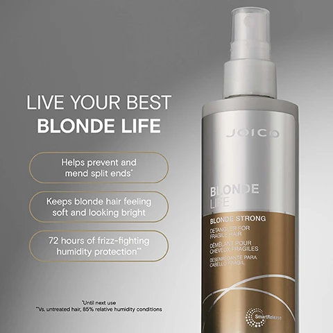 Image 2 - Before and after image showing a womans blonde hair, the left side is before and the right side is after using Joico Blonde Life Blonde Strong Detangler for Fragile Hair, with text BEFORE and AFTER. Image 3 - A Joico Blonde Life Blonde Strong Detangler for Fragile Hair spray bottle is shown next to text that reads LIVE YOUR BEST BLONDE LIFE, Helps prevent and mend split ends, Keeps blonde hair feeling soft and looking bright, 72 hours of frizz-fighting humidity protection, *Until next use, **Vs. untreated hair, 85% relative humidity conditions. Image 4 - A spray bottle of Joico hair product stands among visual representations of ingredients like green powder, light beige oil, green liquid, a coconut half, and a white flower with text Vegan protein: Made from pea and vegetable sources Mimics the protein found naturally in hair Monoi oil: Helps fight frizz boosts shine & protects against environmental damage Tamanu oil: Packed with fortifying omegas Helps deeply hydrate boosts shine & banishes brittleness JOICO BLONDE LIFE BLONDE STRONG DETANGLER FOR FRAGILE HAIR DEMELANT POUR CHEVEUX FRAGILES DESENREDANTE PARA CABELLO FRAGIL SmartRelease 6.7 fl oz U.S. / 200 ml e. Image 5 - Image shows Joico Blonde Life Blonde Strong Routine products arranged in steps with text at the top saying BLONDELIFE BLONDE STRONG ROUTINE and text below indicating STEP 1 SHAMPOO, STEP 2 CONDITION / TREAT or TREAT, STEP 3 TREAT, and STEP 4 TREAT. Image 6 - A bottle of Joico Blonde Life hair detangler spray is shown next to four icons and text describing its benefits Joico BLONDE LIFE BLONDE STRONG DETANGLER FOR FRAGILE HAIR DÉMÊLANT POUR CHEVEUX FRAGILES DESENREDANTE PARA CABELLO FRÁGIL SmartRelease 6.7 fl oz U.S. / 200 ml e DETANGLES & LEAVES FRAGILE STRANDS FEELING HYDRATED HELPS PREVENT AND MEND SPLIT ENDS* KEEPS BLONDE HAIR FEELING SOFT & LOOKING BRIGHT 72 HOURS OF FRIZZ-FIGHTING HUMIDITY PROTECTION** *Until next use ** vs. untreated hair, 85% relative humidity conditions. Image 7 - Three Joico Blonde Life products, a shampoo, conditioner, and masque, displayed on beige blocks with the text Keep your blonde bright & perfectly on-tone.