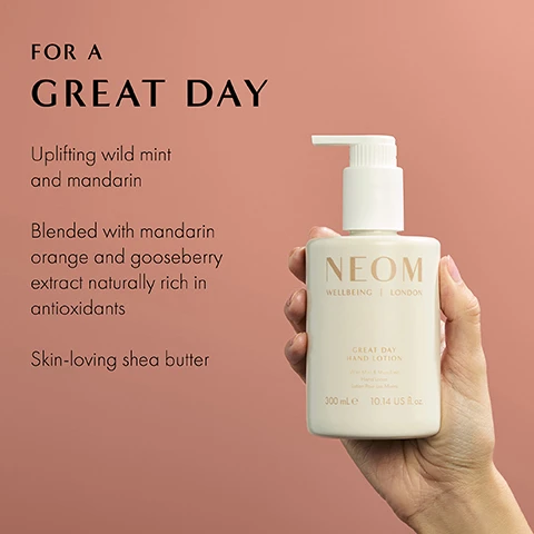 Image 1 - A hand is holding a light-colored bottle labeled NEOM, with a pump top, against a soft pink background, and there is text on the left side that reads: FOR A GREAT DAY, Uplifting wild mint and mandarin, Blended with mandarin orange and gooseberry extract naturally rich in antioxidants, Skin-loving shea butter.
Image 2 - Two cosmetic bottles on a blush-colored background, one containing brown hand wash with foam spilling out and the other a white hand lotion, with text stating 100% recyclable bottle designed to be refilled and reused and 100% natural fragrances that turn everyday moments into a wellbeing experience.
Image 3 - Image of a smooth, creamy white texture with text stating 82% said that the range feels like a quick wellbeing treat when time is precious and an asterisk noting that it is based on an independent blind consumer study on 64 people, after 2 weeks use.